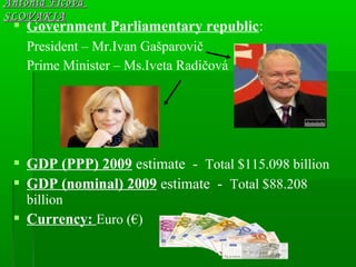  Government Parliamentary republic:
President – Mr.Ivan Gašparovič
Prime Minister – Ms.Iveta Radičová
 GDP (PPP) 2009 estimate - Total $115.098 billion
 GDP (nominal) 2009 estimate - Total $88.208
billion
 Currency: Euro (€)
Antónia FicováAntónia Ficová
SLOVAKIASLOVAKIA
 