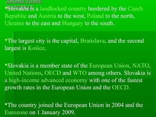 Antónia FicováAntónia Ficová
SLOVAKIASLOVAKIASlovakia is a landlocked country bordered by the Czech
Republic and Austria to the west, Poland to the north,
Ukraine to the east and Hungary to the south.
The largest city is the capital, Bratislava, and the second
largest is Košice.
Slovakia is a member state of the European Union, NATO,
United Nations, OECD and WTO among others. Slovakia is
a high-income advanced economy with one of the fastest
growth rates in the European Union and the OECD.
The country joined the European Union in 2004 and the
Eurozone on 1 January 2009.
 