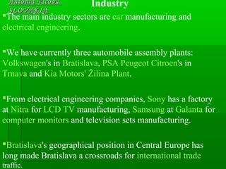 Antónia FicováAntónia Ficová
SLOVAKIASLOVAKIA
Industry
The main industry sectors are car manufacturing and
electrical engineering.
We have currently three automobile assembly plants:
Volkswagen's in Bratislava, PSA Peugeot Citroen's in
Trnava and Kia Motors' Žilina Plant.
From electrical engineering companies, Sony has a factory
at Nitra for LCD TV manufacturing, Samsung at Galanta for
computer monitors and television sets manufacturing.
Bratislava's geographical position in Central Europe has
long made Bratislava a crossroads for international trade
traffic.
 