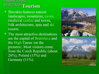 TourismTourism
 Slovakia features natural
landscapes, mountains, caves,
medieval castles and towns,
folk architecture, spas and ski
resorts.
 The most attractive destinations
are the capital of Bratislava and
the High Tatras /on the
pictures/. Most visitors come
from the Czech Republic (about
26%), Poland (15%) and
Germany (11%).
Antónia FicováAntónia Ficová
SLOVAKIASLOVAKIA
 