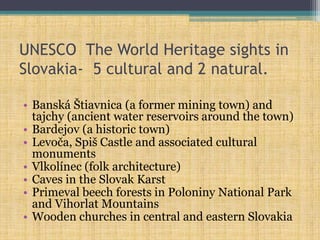 UNESCO The World Heritage sights in
Slovakia- 5 cultural and 2 natural.
• Banská Štiavnica (a former mining town) and
tajchy (ancient water reservoirs around the town)
• Bardejov (a historic town)
• Levoča, Spiš Castle and associated cultural
monuments
• Vlkolínec (folk architecture)
• Caves in the Slovak Karst
• Primeval beech forests in Poloniny National Park
and Vihorlat Mountains
• Wooden churches in central and eastern Slovakia
 