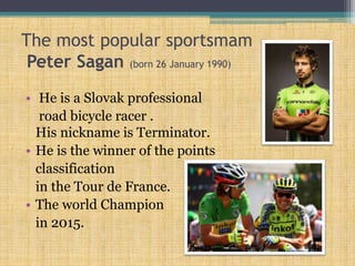 The most popular sportsmam
Peter Sagan (born 26 January 1990)
• He is a Slovak professional
road bicycle racer .
His nickname is Terminator.
• He is the winner of the points
classification
in the Tour de France.
• The world Champion
in 2015.
 