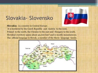Slovakia- Slovensko
Slovakia: is a country in Central Europe .
It is bordered by the Czech Republic and Austria to the west,
Poland to the north, the Ukraine to the east and Hungary to the south.
Slovakia's territory spans about 49,000 km² and is mostly mountainous.
The official language is Slovak, a member of the Slavic language family.
 