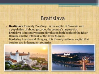Bratislava
• Bratislava formerly:Presburg; is the capital of Slovakia with
a population of about 450,000, the country's largest city.
Bratislava is in southwestern Slovakia on both banks of the River
Danube and the left bank of the River Morava.
Bordering Austria and Hungary, it is the only national capital that
borders two independent countries.
 