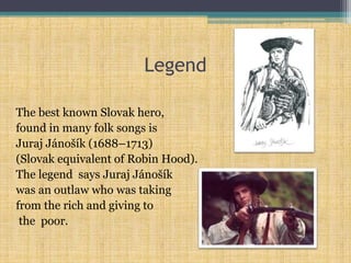 Legend
The best known Slovak hero,
found in many folk songs is
Juraj Jánošík (1688–1713)
(Slovak equivalent of Robin Hood).
The legend says Juraj Jánošík
was an outlaw who was taking
from the rich and giving to
the poor.
 
