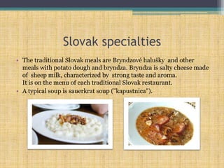 Slovak specialties
• The traditional Slovak meals are Bryndzové halušky and other
meals with potato dough and bryndza. Bryndza is salty cheese made
of sheep milk, characterized by strong taste and aroma.
It is on the menu of each traditional Slovak restaurant.
• A typical soup is sauerkrat soup ("kapustnica").
 