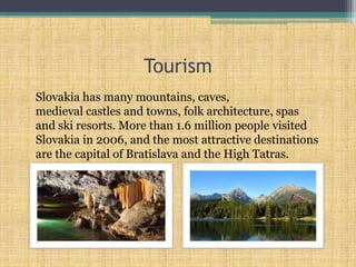 Tourism
Slovakia has many mountains, caves,
medieval castles and towns, folk architecture, spas
and ski resorts. More than 1.6 million people visited
Slovakia in 2006, and the most attractive destinations
are the capital of Bratislava and the High Tatras.
 