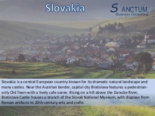 Slovakia is a central European country known for its dramatic natural landscape and
many castles. Near the Austrian border, capital city Bratislava features a pedestrian-
only Old Town with a lively cafe scene. Rising on a hill above the Danube River,
Bratislava Castle houses a branch of the Slovak National Museum, with displays from
Roman artifacts to 20th-century arts and crafts.
Business Consulting
S ANCTUM
 
