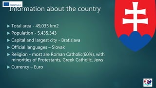 Information about the country
 Total area - 49,035 km2
 Population - 5,435,343
 Capital and largest city - Bratislava
 Official languages – Slovak
 Religion - most are Roman Catholic(60%), with
minorities of Protestants, Greek Catholic, Jews
 Currency – Euro
 