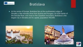Bratislava
 At the centre of Europe, Bratislava lies at the southwestern edge of
Slovakia, a few minutes drive from Austria and Hungary. On both banks of
the Danube River, and close to the Carpatian mountains, Bratislava is the
largest city in Slovakia and its capital, population 450,000.
 