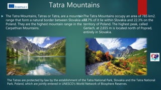 Tatra Mountains
 The Tatra Mountains, Tatras or Tatra, are a mountain
range that form a natural border between Slovakia and
Poland. They are the highest mountain range in the
Carpathian Mountains.
 The Tatra Mountains occupy an area of 785 km2.
77.7% of it lie within Slovakia and 22.3% on the
territory of Poland. The highest peak, called
Gerlach, at 2,655 m is located north of Poprad,
entirely in Slovakia.
The Tatras are protected by law by the establishment of the Tatra National Park, Slovakia and the Tatra National
Park, Poland, which are jointly entered in UNESCO's World Network of Biosphere Reserves.
 