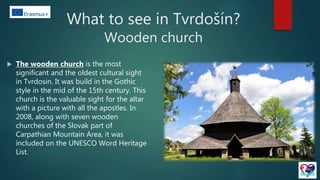 What to see in Tvrdošín?
Wooden church
 The wooden church is the most
significant and the oldest cultural sight
in Tvrdosin. It was build in the Gothic
style in the mid of the 15th century. This
church is the valuable sight for the altar
with a picture with all the apostles. In
2008, along with seven wooden
churches of the Slovak part of
Carpathian Mountain Area, it was
included on the UNESCO Word Heritage
List.
 