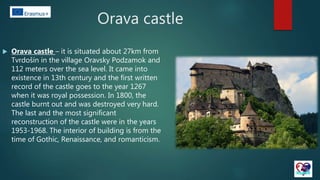 Orava castle
 Orava castle – it is situated about 27km from
Tvrdošín in the village Oravsky Podzamok and
112 meters over the sea level. It came into
existence in 13th century and the first written
record of the castle goes to the year 1267
when it was royal possession. In 1800, the
castle burnt out and was destroyed very hard.
The last and the most significant
reconstruction of the castle were in the years
1953-1968. The interior of building is from the
time of Gothic, Renaissance, and romanticism.
 