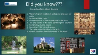 Did you know???
Interesting facts about Slovakia
1. World’s highest number of castles and chateaux per
capita
2. More than 6000 caves
3. First reservation of folk architecture in the world
4. The only capital in the world bordering two countries
5. Remarkably diverse nature
6. More than 1300 mineral springs
7. The highest wooden altar in the world
8. One of the most beautiful women in the world
 