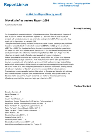 Find Industry reports, Company profiles
ReportLinker                                                                        and Market Statistics



                                      >> Get this Report Now by email!

Slovakia Infrastructure Report 2009
Published on March 2009

                                                                                                             Report Summary

Our forecasts for the construction industry in Slovakia remain robust. After real growth in the sector of
6.0% in 2007, we estimate that construction expanded by 7.3% in real terms in 2008. In 2009, we
anticipate only a modest slowdown in real construction sector growth, to 5.6%. This is above the likely
growth rate for the economy as a whole in 2009.
One significant factor supporting Slovakia's infrastructure outlook is capital spending by the government.
Indeed, we forecast that such investment will increase to US$18.4bn in 2009, up from an estimated
US$17.4bn in 2008. This should partly offset a slowdown in construction activity by the private sector.
For the last four years of our forecast period ' from 2010-2013 ' our core scenario is that growth in real
construction industry value will expand in a narrow range of between 4.5% and 5.7% per year. This
robust long-term picture partly reflects the ongoing upgrade of transport infrastructure.
Risks to our outlook for construction and infrastructure activity in 2009 and 2010 are to the downside.
Slovakia's economy could yet succumb in a much more pronounced fashion to the global economic
downturn, necessitating belt tightening by the government (which has been running a fiscal deficit) as
well as private sector operators. At the moment, our core scenario envisages that global economic growth
will bounce back in 2010, but a more protracted recession in developed economies is certainly possible,
with attendant implications for Slovakia's government revenues and infrastructure investment.
This quarter we introduce a detailed analysis of the outlook for Doprastav and Metrostav. We anticipate
that Doprastav may have to reign in some of its expansionist ambitions. Although the outlook for the
Slovakian market is supportive, Hungary (a relatively new market for the company) is beset by
difficulties at present, with the government going cap in hand to the IMF.




                                                                                                             Table of Content

Executive Summary ....5
Market Overview....6
Global ...7
Industry Trend Analysis ... 7
Mega-Urban Regions: Opportunities And Challenges For Infrastructure. 8
Mega-Urban Regions: Investment Opportunities And Risks ... 9
Table: The World's 30 Largest Urban Agglomerations.. 11
Table: The World's Richest Cities In 2020 By GDP. 15
Table: The World's Fastest Growing Urban Areas .. 17
SWOT Analysis....19
Slovakia Infrastructure SWOT.... 19
Slovakia Political SWOT. 19
Slovakia Economic SWOT .... 20
Slovakia Business Environment SWOT ... 20
Major Infrastructure Developments and Key Projects .21



Slovakia Infrastructure Report 2009                                                                                     Page 1/5
 