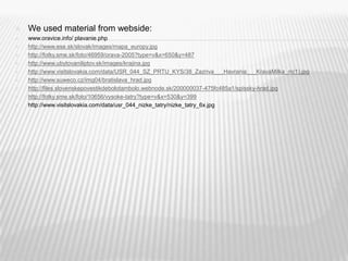 We used material from webside:www.oravice.info/ plavanie.phphttp://www.ese.sk/slovak/images/mapa_europy.jpghttp://fotky.sme.sk/foto/46959/orava-2005?type=v&x=650&y=487http://www.ubytovaniliptov.sk/images/krajina.jpghttp://www.visitslovakia.com/data/USR_044_SZ_PRTU_KYS/38_Zazriva___Havrania___KravaMilka_m(1).jpghttp://www.suweco.cz/img04/bratislava_hrad.jpghttp://files.slovenskepovestikdebolotambolo.webnode.sk/200000037-475fc485a1/spissky-hrad.jpghttp://fotky.sme.sk/foto/10656/vysoke-tatry?type=v&x=530&y=399http://www.visitslovakia.com/data/usr_044_nizke_tatry/nizke_tatry_6x.jpg