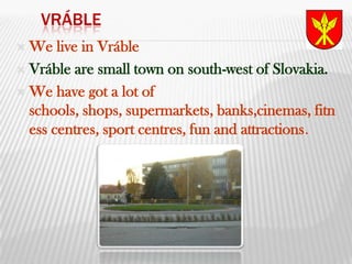 VrábleWe live in VrábleVráble are small town on south-west of Slovakia.We have got a lot of schools, shops, supermarkets, banks,cinemas, fitness centres, sport centres, fun and attractions.