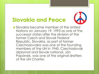 Slovakia and Peace
 Slovakia became member of the United
Nations on January 19, 1993 as one of the
successor states after the division of the
former Czech and Slovak Federal
Republic. Slovakia, as part of former
Czechoslovakia was one of the founding
members of the UN in 1945. Czechoslovak
diplomat and Slovak national, Ján
Papánek, was one of the original drafters
of the UN Charter.
 