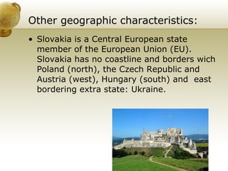 Other geographic characteristics: Slovakia is a Central European state member of the European Union (EU). Slovakia has no coastline and borders wich Poland (north), the Czech Republic and Austria (west), Hungary (south) and  east bordering extra state: Ukraine.  