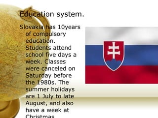 Education system. Slovakia has 10years of compulsory education. Students attend school five days a week. Classes were canceled on Saturday before the 1980s. The summer holidays are 1 July to late August, and also have a week at Christmas. 