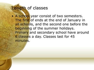 Length of classes   A school year consist of two semesters. The first of ends at the end of January in all schools, and the second one before the beginning of the summer holidays. Primary and secondary school have around 6 classes a day. Classes last for 45 minutes. 