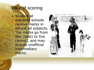 Way of scoring   Student at standard schools receive marks in almost all subjects. The marks go from one (best) to five (worst), and may include unofficial intermediary marks. 