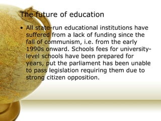 The future of education All state-run educational institutions have suffered from a lack of funding since the fall of communism, i.e. from the early 1990s onward. Schools fees for university-level schools have been prepared for years, put the parliament has been unable to pass legislation requiring them due to strong citizen opposition. 