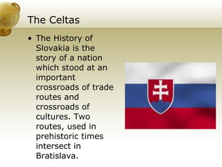 The Celtas The History of Slovakia is the story of a nation which stood at an important crossroads of trade routes and crossroads of cultures. Two routes, used in prehistoric times intersect in Bratislava. 