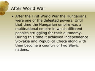 After World War   After the First World War the Hungarians were one of the defeated powers. Until that time the Hungarian empire was a multinational empire in which different peoples struggling for their autonomy. During this time it achieved independence Slovakia and Republica Checa along with then become a country of two Slavic nations.   