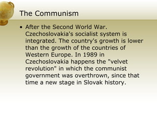The Communism   After the Second World War. Czechoslovakia's socialist system is integrated. The country's growth is lower than the growth of the countries of Western Europe. In 1989 in Czechoslovakia happens the "velvet revolution" in which the communist government was overthrown, since that time a new stage in Slovak history.  