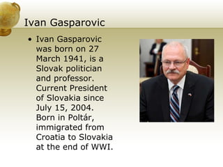 Ivan Gasparovic Ivan Gasparovic was born on 27 March 1941, is a Slovak politician and professor. Current President of Slovakia since July 15, 2004. Born in Poltár, immigrated from Croatia to Slovakia at the end of WWI.  