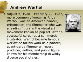 Andrew Warhol August 6, 1928 – February 22, 1987, more commonly known as Andy Warhol, was an American painter, printmaker, and filmmaker who was a leading figure in the visual art movement known as pop art. After a successful career as a commercial illustrator, Warhol became famous worldwide for his work as a painter, avant-garde filmmaker, record producer, author, and public figure known for his membership in wildly diverse social circles. 