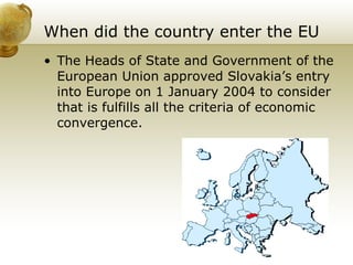 When did the country enter the EU The Heads of State and Government of the European Union approved Slovakia’s entry into Europe on 1 January 2004 to consider that is fulfills all the criteria of economic convergence.  