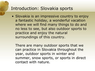 Introduction: Slovakia sports   Slovakia is an impressive country to enjoy a fantastic holiday, a wonderful vacation where we will find many things to do and no less to see, but also outdoor sports to practice and enjoy the natural surroundings of this country.  There are many outdoor sports that we can practice in Slovakia throughout the year, outdoor sports in winter and summer, snow sports, or sports in direct contact with nature. 