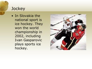 Jockey In Slovakia the national sport is ice hockey. They won the world championship in 2002, including Ivan Gasparovic plays sports ice hockey. 