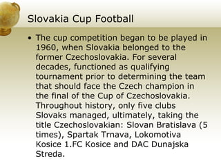 Slovakia Cup Football   The cup competition began to be played in 1960, when Slovakia belonged to the former Czechoslovakia. For several decades, functioned as qualifying tournament prior to determining the team that should face the Czech champion in the final of the Cup of Czechoslovakia. Throughout history, only five clubs Slovaks managed, ultimately, taking the title Czechoslovakian: Slovan Bratislava (5 times), Spartak Trnava, Lokomotiva Kosice 1.FC Kosice and DAC Dunajska Streda.  