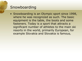 Snowboarding Snowboarding is an Olympic sport since 1998, where he was recognized as such. The basic equipment is the table, the boots and some fasteners. Today is a sport that attracts a significant number of athletes to the main ski resorts in the world, primarily European, for example Slovakia and Slovakia is famous.  