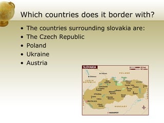 Which countries does it border with? The countries surrounding slovakia are:  The Czech Republic Poland  Ukraine Austria  