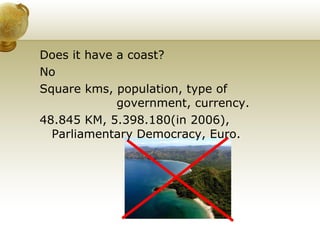 Does it have a coast? No Square kms, population, type of  government, currency.  48.845 KM, 5.398.180(in 2006), Parliamentary Democracy, Euro.  