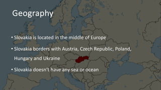 Geography
• Slovakia is located in the middle of Europe
• Slovakia borders with Austria, Czech Republic, Poland,
Hungary and Ukraine
• Slovakia doesn‘t have any sea or ocean
 