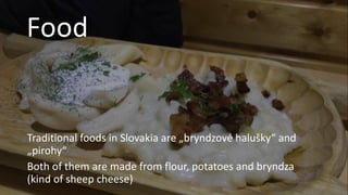 Food
Traditional foods in Slovakia are „bryndzové halušky“ and
„pirohy“
Both of them are made from flour, potatoes and bryndza
(kind of sheep cheese)
 