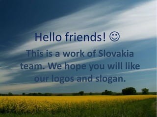 Hello friends! 
This is a work of Slovakia
team. We hope you will like
our logos and slogan.
 