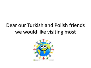 Dear our Turkish and Polish friends
we would like visiting most
 