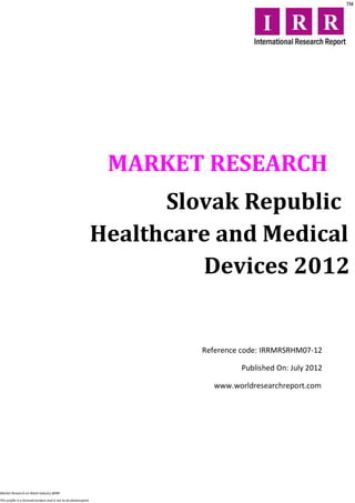 MARKET RESEARCH
                                                                        Slovak Republic
                                                                  Healthcare and Medical
                                                                           Devices 2012


                                                                           Reference code: IRRMRSRHM07-12

                                                                                    Published On: July 2012

                                                                              www.worldresearchreport.com




Market Research on Retail industry @IRR

This profile is a licensed product and is not to be photocopied
 