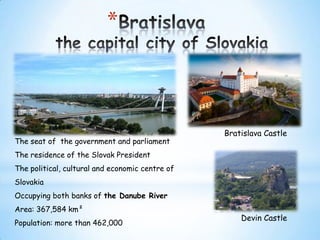 *

The seat of the government and parliament

Bratislava Castle

The residence of the Slovak President
The political, cultural and economic centre of
Slovakia

Occupying both banks of the Danube River
Area: 367,584 km²
Population: more than 462,000

Devin Castle

 