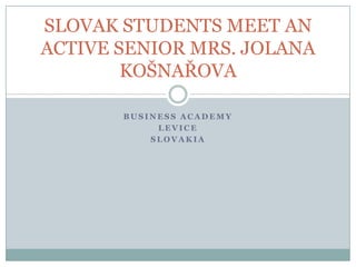 SLOVAK STUDENTS MEET AN
ACTIVE SENIOR MRS. JOLANA
        KOŠNAŘOVA

       BUSINESS ACADEMY
            LEVICE
           SLOVAKIA
 