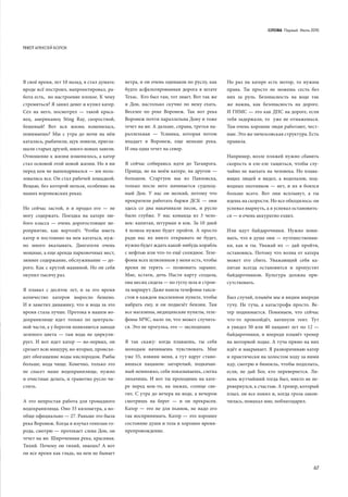 СЛОВА Первыӣ Июль 2015
67
В своё время, лет 10 назад, я стал думать:
вроде всё построил, напроектировал, ра-
бота есть, но настроение плохое. К чему
стремиться? Я занял денег и купил катер.
Cел на него, посмотрел  — такой краса-
вец, американец Sting Ray, скоростной,
бешеный! Вот вся жизнь изменилась,
понимаешь? Мы с  утра до ночи на нём
катались, рыбачили, щук ловили, пригла-
шали старых друзей, много новых завели.
Отношение к жизни изменилось, а катер
стал основой этой новой жизни. Но я ни
перед кем не выпендривался — им поль-
зовались все. Он стал рабочей лошадкой.
Вещью, без которой нельзя, особенно на
наших воронежских реках.
Но сейчас застой, и я продал его — не
могу содержать. Поездка на катере лю-
бого класса — очень дорогостоящее ме-
роприятие, как вертолёт. Чтобы иметь
катер и постоянно на нем кататься, нуж-
но много вкалывать. Двигатели очень
мощные, а еще аренда парковочных мест,
зимнее содержание, обслуживание — до-
рого. Как с крутой машиной. Но он себя
окупил тысячу раз.
Я плавал с десяток лет, и за это время
количество катеров выросло бешено.
И я заметил динамику, что и вода за это
время стала лучше. Протока в нашем во-
дохранилище идет только по централь-
ной части, а у берегов появляются заводи
зеленого цвета  — там вода не циркули-
рует. И вот идет катер — во-первых, он
срезает всю мишуру, во-вторых, происхо-
дит обогащение воды кислородом. Рыбы
больше, вода чище. Конечно, только это
не спасет наше водохранилище, нужно
и очистные делать, и грамотно русло чи-
стить.
А это непростая работа для громадного
водохранилища. Оно 33 километра, а во-
обще официально — 27. Раньше это была
река Воронеж. Когда я изучал генплан го-
рода, смотрю — протекает слева Дон, он
течет на юг. Широченная река, красивая.
Тихий. Почему он тихий, знаешь? А вот
он все время как гладь, на нем не бывает
ветра, и он очень одинаков по руслу, как
будто асфальтированная дорога в штате
Техас. Кто был там, тот знает. Вот так же
и Дон, настолько скучно по нему ехать.
Веселее по реке Воронеж. Так вот река
Воронеж почти параллельна Дону и тоже
течет на юг. А дальше, справа, третья па-
раллельная  — Усманка, которая потом
впадает в Воронеж, еще меньше река.
И она одна течет на север.
Я сейчас собираюсь идти до Таганрога.
Правда, не на моём катере, на другом —
большом. Стартуем мы из Павловска,
только после него начинается судоход-
ный Дон. У нас он мелкий, потому что
прекратили работать баржи ДСК — они
здесь со дна накачивали песок, и русло
было глубже. У  нас команда из 3 чело-
век: капитан, штурман и кок. За 10 дней
4 шлюза нужно будет пройти. А просто
ради нас их никто открывать не будет,
нужно будет ждать какой-нибудь корабль
с нефтью или что-то ещё солидное. Теле-
фоны всех шлюзников у меня есть, чтобы
время не терять  — позвонить заранее.
Мне, кстати, дочь Настя карту создала,
она месяц сидела — по гуглу шла и строи-
ла маршрут. Даже нашла телефоны такси-
стов в каждом населенном пункте, чтобы
набрать ему, и он подвезёт бензин. Там
все магазины, медицинские пункты, теле-
фоны МЧС, мало ли, что может случить-
ся. Это не прогулка, это — экспедиция.
Я так скажу: когда плаваешь, ты себя
молодым начинаешь чувствовать. Мне
уже 55, извини меня, а тут вдруг стано-
вишься пацаном: загорелый, подкачан-
ный немножко, себя показываешь, слегка
лихачишь. И вот ты проходишь на кате-
ре перед кем-то, на лыжах, солнце све-
тит. С утра до вечера на воде, а вечером
смотришь на берег — и  он прекрасен.
Катер — это не для пьянок, не надо его
так воспринимать. Катер — это хорошее
состояние души и тела и хорошее время-
препровождение.
Но раз на катере есть мотор, то нужны
права. Ты просто не можешь сесть без
них за руль. Безопасность на воде так
же важна, как безопасность на дороге.
И ГИМС — это как ДПС на дороге, если
тебя задержали, то уже не отмажешься.
Там очень хорошие люди работают, чест-
ные. Это же эмчеэсовская структура. Есть
правила.
Например, возле пляжей нужно сбавить
скорость и еле-еле тащиться, чтобы слу-
чайно не наехать на человека. Но плава-
ющих людей я видел, а водолазов, под-
водных охотников — нет, и их я боялся
больше всего. Вот они всплывут, а ты
идешь на скорости. Но все обходилось: он
успевал нырнуть, а я успевал остановить-
ся — я очень аккуратно ездил.
Или идут байдарочники. Нужно пони-
мать, что в душе они — путешественни-
ки, как и  ты. Уважай их — дай пройти,
остановись. Потому что волна от катера
может его сбить. Уважающий себя ка-
питан всегда остановится и пропустит
байдарочников. Культура должна при-
сутствовать.
Был случай, плывём мы и видим впереди
тучу. Не туча, а катастрофа просто. Ве-
тер поднимается. Понимаем, что сейчас
что-то произойдёт, натянули тент. Тут
я увидел 50 или 40 пацанят лет по 12 —
байдарочники, и впереди плывёт тренер
на моторной лодке. А туча прямо на них
идёт и накрывает. Я разворачиваю катер
и практически на холостом ходу за ними
иду, смотрю в бинокль, чтобы подплыть,
если, не дай Бог, кто перевернется. Ли-
вень жутчайший тогда был, никто не пе-
ревернулся, к счастью. А тренер, который
плыл, он все понял и, когда гроза закон-
чилась, помахал мне, поблагодарил.
ТЕКСТ АЛЕКСЕЙ БОЛОХ
 