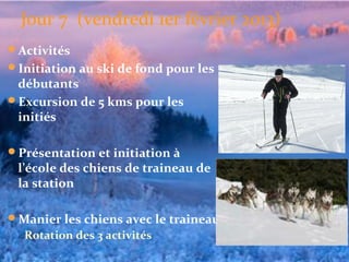 Jour 7 (vendredi 1er février 2013)
Activités
Initiation au ski de fond pour les 
 débutants
Excursion de 5 kms pour les 
 initiés

Présentation et initiation à 
 l’école des chiens de traineau de 
 la station

Manier les chiens avec le traineau
   Rotation des 3 activités
 