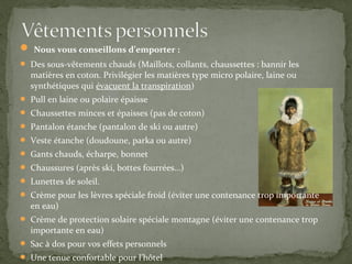  Nous vous conseillons d’emporter :
 Des sous-vêtements chauds (Maillots, collants, chaussettes : bannir les
  matières en coton. Privilégier les matières type micro polaire, laine ou
  synthétiques qui évacuent la transpiration)
 Pull en laine ou polaire épaisse
 Chaussettes minces et épaisses (pas de coton)
 Pantalon étanche (pantalon de ski ou autre)
 Veste étanche (doudoune, parka ou autre)
 Gants chauds, écharpe, bonnet
 Chaussures (après ski, bottes fourrées…)
 Lunettes de soleil.
 Crème pour les lèvres spéciale froid (éviter une contenance trop importante
  en eau)
 Crème de protection solaire spéciale montagne (éviter une contenance trop
  importante en eau)
 Sac à dos pour vos effets personnels
 Une tenue confortable pour l’hôtel
 