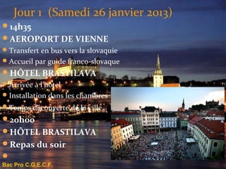 Jour 1 (Samedi 26 janvier 2013)
14h35
AEROPORT DE VIENNE
 Transfert en bus vers la slovaquie
 Accueil par guide franco-slovaque
HÔTEL BRASTILAVA
 Arrivée à l’hôtel
 Installation dans les chambres
 Temps découverte de la ville.
20h00
HÔTEL BRASTILAVA
Repas du soir

Bac Pro C.G.E.C.F.
 